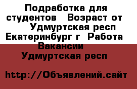 Подработка для студентов › Возраст от ­ 18 - Удмуртская респ., Екатеринбург г. Работа » Вакансии   . Удмуртская респ.